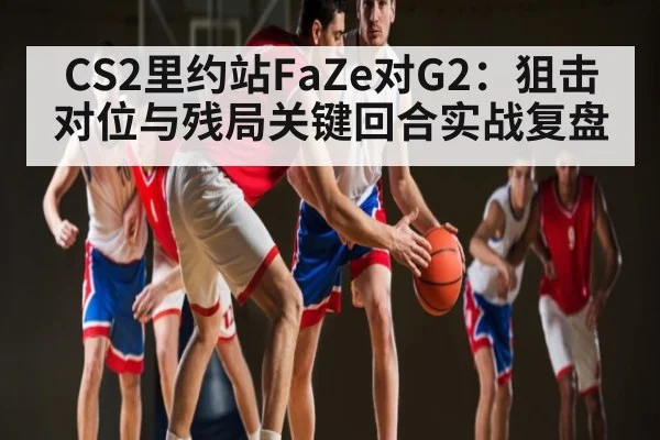 CS2里约站FaZe对G2：狙击对位与残局关键回合实战复盘