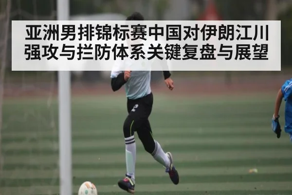 亚洲男排锦标赛中国对伊朗江川强攻与拦防体系关键复盘与展望