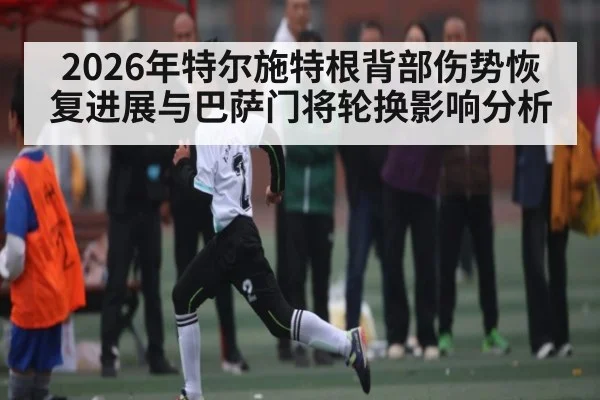 2026年特尔施特根背部伤势恢复进展与巴萨门将轮换影响分析